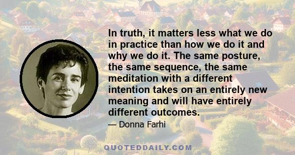 In truth, it matters less what we do in practice than how we do it and why we do it. The same posture, the same sequence, the same meditation with a different intention takes on an entirely new meaning and will have