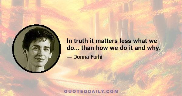 In truth it matters less what we do... than how we do it and why.