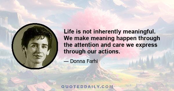 Life is not inherently meaningful. We make meaning happen through the attention and care we express through our actions.