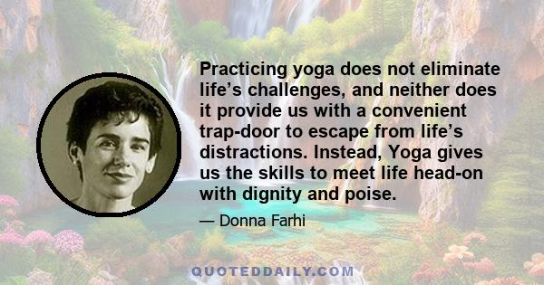 Practicing yoga does not eliminate life’s challenges, and neither does it provide us with a convenient trap-door to escape from life’s distractions. Instead, Yoga gives us the skills to meet life head-on with dignity