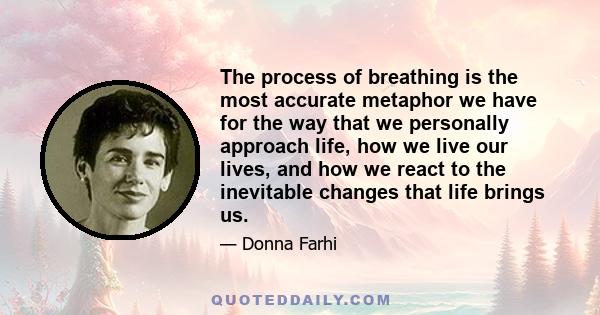 The process of breathing is the most accurate metaphor we have for the way that we personally approach life, how we live our lives, and how we react to the inevitable changes that life brings us.