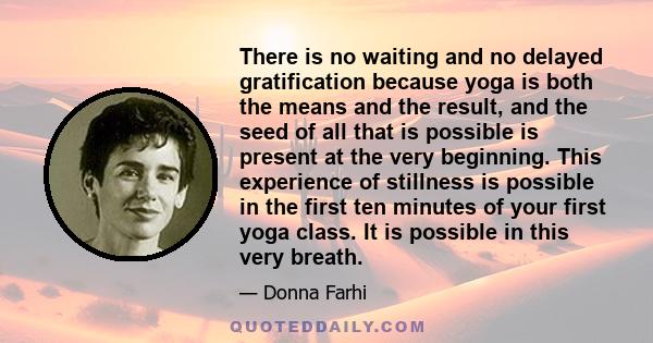 There is no waiting and no delayed gratification because yoga is both the means and the result, and the seed of all that is possible is present at the very beginning. This experience of stillness is possible in the