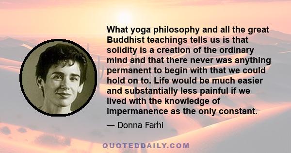 What yoga philosophy and all the great Buddhist teachings tells us is that solidity is a creation of the ordinary mind and that there never was anything permanent to begin with that we could hold on to. Life would be