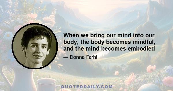 When we bring our mind into our body, the body becomes mindful, and the mind becomes embodied