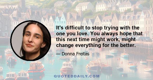 It's difficult to stop trying with the one you love. You always hope that this next time might work, might change everything for the better.