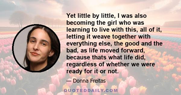 Yet little by little, I was also becoming the girl who was learning to live with this, all of it, letting it weave together with everything else, the good and the bad, as life moved forward, because thats what life did, 