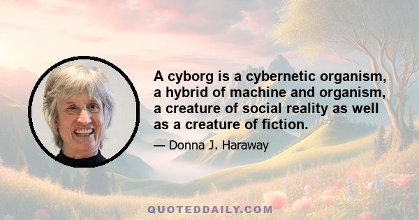 A cyborg is a cybernetic organism, a hybrid of machine and organism, a creature of social reality as well as a creature of fiction.