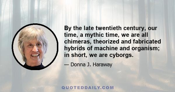 By the late twentieth century, our time, a mythic time, we are all chimeras, theorized and fabricated hybrids of machine and organism; in short, we are cyborgs.