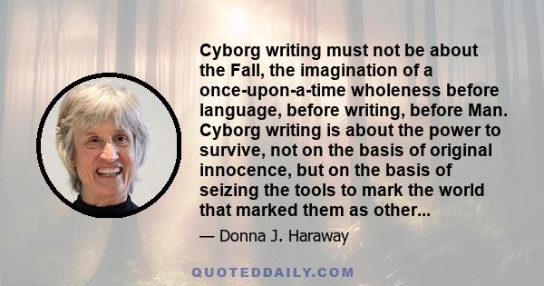 Cyborg writing must not be about the Fall, the imagination of a once-upon-a-time wholeness before language, before writing, before Man. Cyborg writing is about the power to survive, not on the basis of original