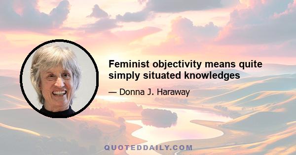 Feminist objectivity means quite simply situated knowledges