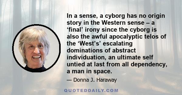 In a sense, a cyborg has no origin story in the Western sense – a ‘final’ irony since the cyborg is also the awful apocalyptic telos of the ‘West’s’ escalating dominations of abstract individuation, an ultimate self