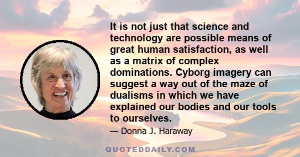 It is not just that science and technology are possible means of great human satisfaction, as well as a matrix of complex dominations. Cyborg imagery can suggest a way out of the maze of dualisms in which we have