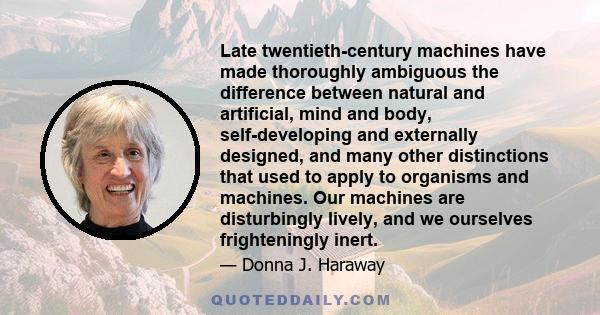 Late twentieth-century machines have made thoroughly ambiguous the difference between natural and artificial, mind and body, self-developing and externally designed, and many other distinctions that used to apply to