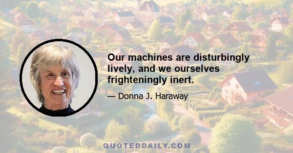 Our machines are disturbingly lively, and we ourselves frighteningly inert.