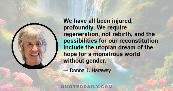 We have all been injured, profoundly. We require regeneration, not rebirth, and the possibilities for our reconstitution include the utopian dream of the hope for a monstrous world without gender.