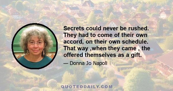 Secrets could never be rushed. They had to come of their own accord, on their own schedule. That way ,when they came , the offered themselves as a gift.