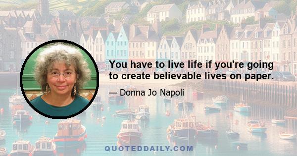 You have to live life if you're going to create believable lives on paper.