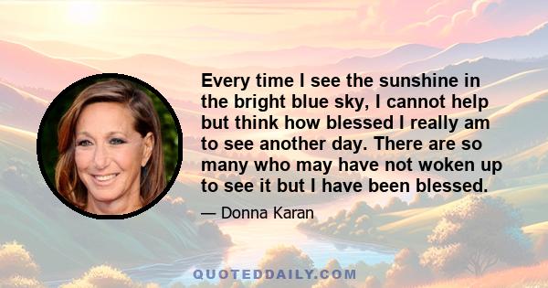 Every time I see the sunshine in the bright blue sky, I cannot help but think how blessed I really am to see another day. There are so many who may have not woken up to see it but I have been blessed.