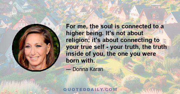 For me, the soul is connected to a higher being. It's not about religion; it's about connecting to your true self - your truth, the truth inside of you, the one you were born with.