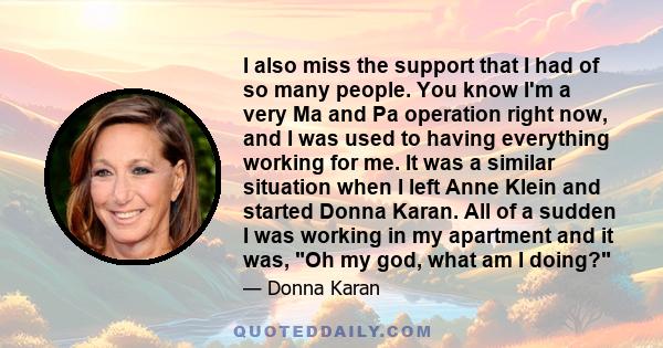 I also miss the support that I had of so many people. You know I'm a very Ma and Pa operation right now, and I was used to having everything working for me. It was a similar situation when I left Anne Klein and started