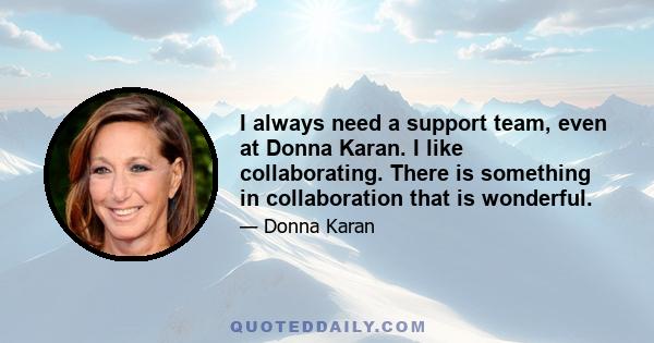 I always need a support team, even at Donna Karan. I like collaborating. There is something in collaboration that is wonderful.