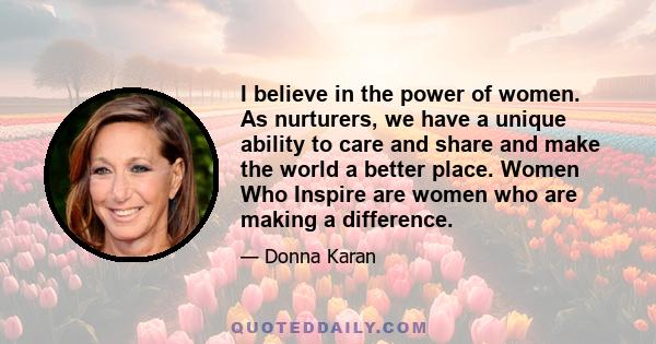 I believe in the power of women. As nurturers, we have a unique ability to care and share and make the world a better place. Women Who Inspire are women who are making a difference.