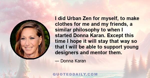 I did Urban Zen for myself, to make clothes for me and my friends, a similar philosophy to when I started Donna Karan. Except this time I hope it will stay that way so that I will be able to support young designers and