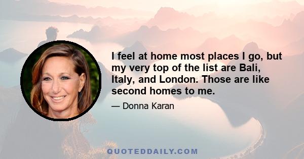 I feel at home most places I go, but my very top of the list are Bali, Italy, and London. Those are like second homes to me.