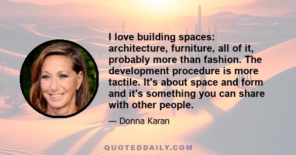 I love building spaces: architecture, furniture, all of it, probably more than fashion. The development procedure is more tactile. It's about space and form and it's something you can share with other people.