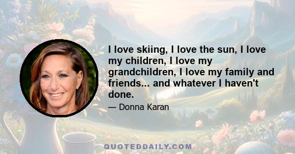 I love skiing, I love the sun, I love my children, I love my grandchildren, I love my family and friends... and whatever I haven't done.