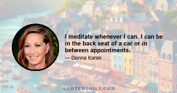 I meditate whenever I can. I can be in the back seat of a car or in between appointments.