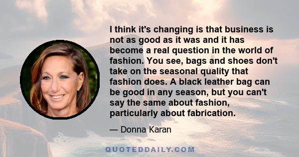 I think it's changing is that business is not as good as it was and it has become a real question in the world of fashion. You see, bags and shoes don't take on the seasonal quality that fashion does. A black leather