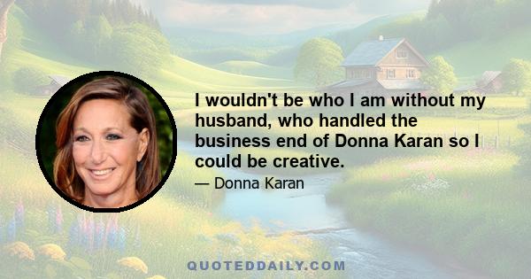 I wouldn't be who I am without my husband, who handled the business end of Donna Karan so I could be creative.