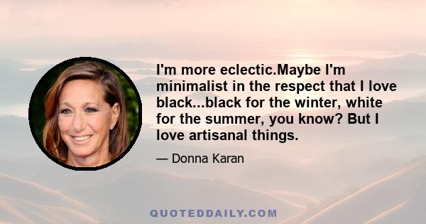 I'm more eclectic.Maybe I'm minimalist in the respect that I love black...black for the winter, white for the summer, you know? But I love artisanal things.