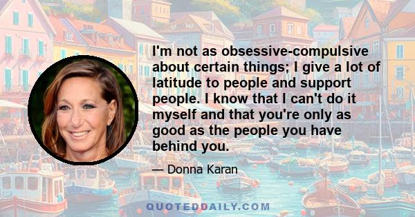 I'm not as obsessive-compulsive about certain things; I give a lot of latitude to people and support people. I know that I can't do it myself and that you're only as good as the people you have behind you.