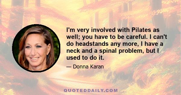 I'm very involved with Pilates as well; you have to be careful. I can't do headstands any more, I have a neck and a spinal problem, but I used to do it.