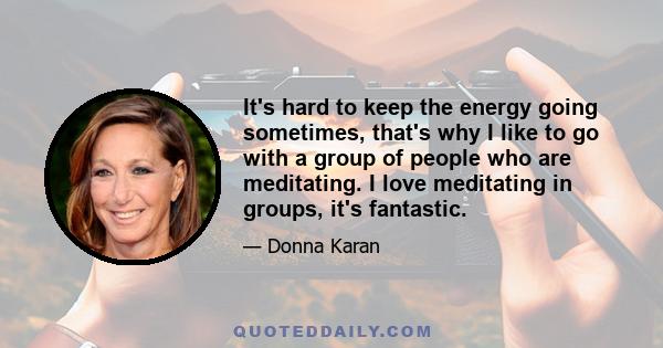 It's hard to keep the energy going sometimes, that's why I like to go with a group of people who are meditating. I love meditating in groups, it's fantastic.