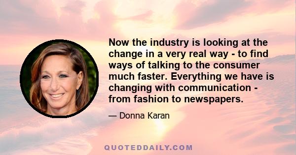 Now the industry is looking at the change in a very real way - to find ways of talking to the consumer much faster. Everything we have is changing with communication - from fashion to newspapers.