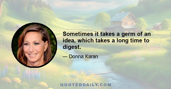 Sometimes it takes a germ of an idea, which takes a long time to digest.