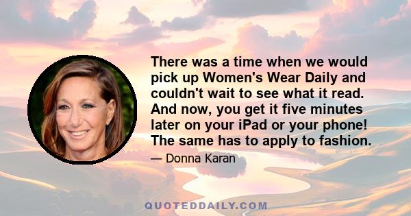 There was a time when we would pick up Women's Wear Daily and couldn't wait to see what it read. And now, you get it five minutes later on your iPad or your phone! The same has to apply to fashion.