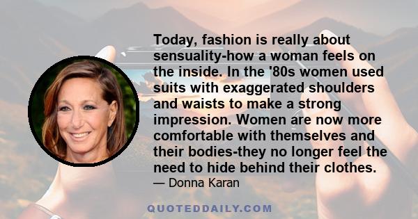 Today, fashion is really about sensuality-how a woman feels on the inside. In the '80s women used suits with exaggerated shoulders and waists to make a strong impression. Women are now more comfortable with themselves