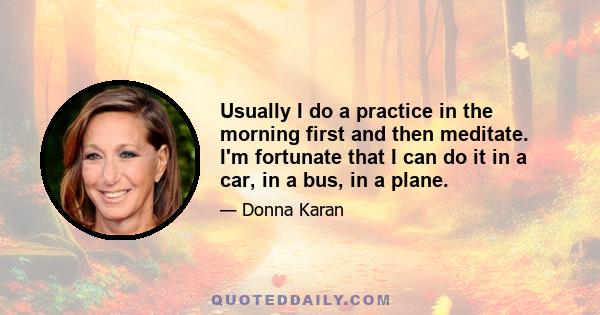 Usually I do a practice in the morning first and then meditate. I'm fortunate that I can do it in a car, in a bus, in a plane.