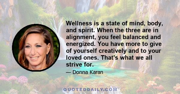 Wellness is a state of mind, body, and spirit. When the three are in alignment, you feel balanced and energized. You have more to give of yourself creatively and to your loved ones. That's what we all strive for.