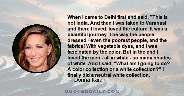 When I came to Delhi first and said, This is not India. And then I was taken to Varanasi and there I loved, loved the culture. It was a beautiful journey. The way the people dressed - even the poorest people, and the