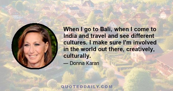 When I go to Bali, when I come to India and travel and see different cultures. I make sure I'm involved in the world out there, creatively, culturally.