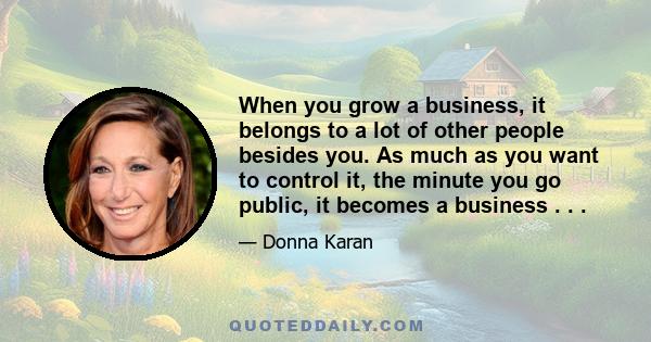 When you grow a business, it belongs to a lot of other people besides you. As much as you want to control it, the minute you go public, it becomes a business . . .