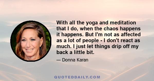 With all the yoga and meditation that I do, when the chaos happens it happens. But I'm not as affected as a lot of people - I don't react as much. I just let things drip off my back a little bit.