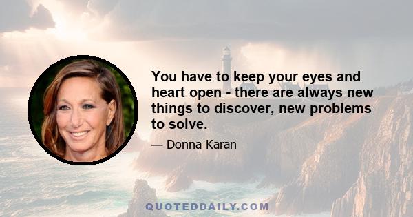 You have to keep your eyes and heart open - there are always new things to discover, new problems to solve.