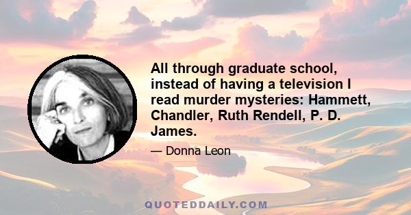 All through graduate school, instead of having a television I read murder mysteries: Hammett, Chandler, Ruth Rendell, P. D. James.