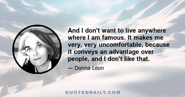 And I don't want to live anywhere where I am famous. It makes me very, very uncomfortable, because it conveys an advantage over people, and I don't like that.